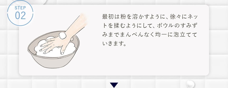 STEP02 最初は粉を溶かすように、徐々にネットを揉むようにして、ボウルのすみずみまでまんべんなく均一に泡立てていきます。