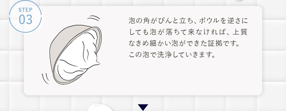 STEP03 泡の角がぴんと立ち、ボウルを逆さにしても泡が落ちて来なければ、上質なきめ細かい泡ができた証拠です。この泡で洗浄していきます。