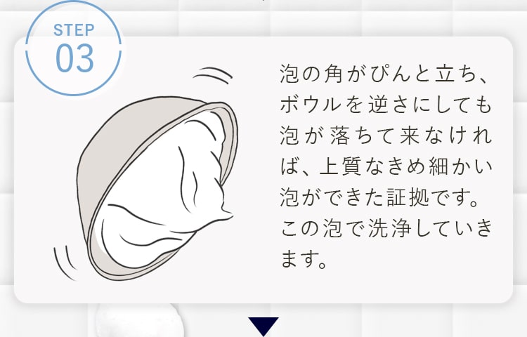 STEP03 泡の角がぴんと立ち、ボウルを逆さにしても泡が落ちて来なければ、上質なきめ細かい泡ができた証拠です。この泡で洗浄していきます。