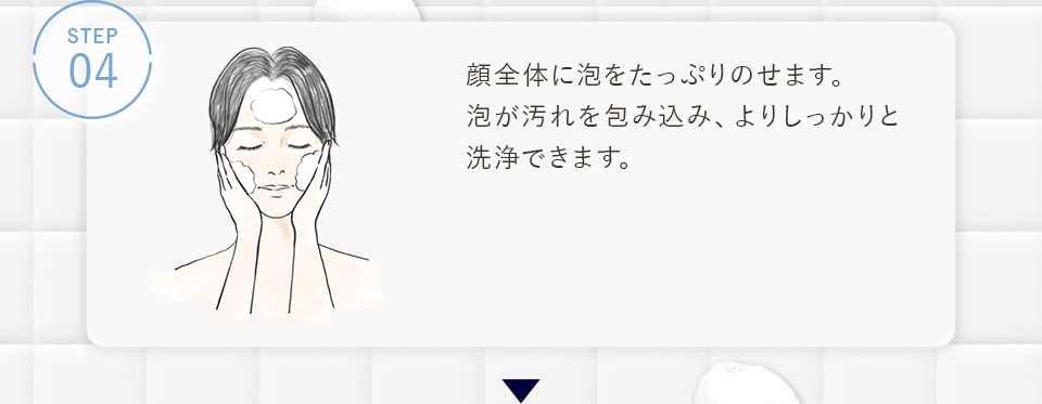 STEP04 顔全体に泡をたっぷりのせます。泡が汚れを包み込み、よりしっかりと洗浄できます。