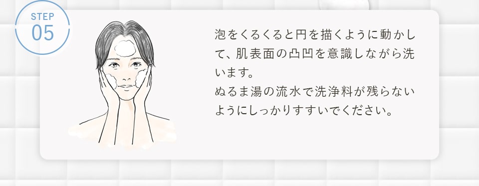 STEP05 泡をくるくると円を描くように動かして、肌表面の凸凹を意識しながら洗います。ぬるま湯の流水で洗浄料が残らないようにしっかりすすいでください。