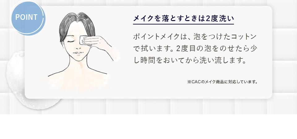 POINT メイクを落とすときは2度洗いポイントメイクは、泡をつけたコットンで拭います。2度目の泡をのせたら少し時間をおいてから洗い流します。