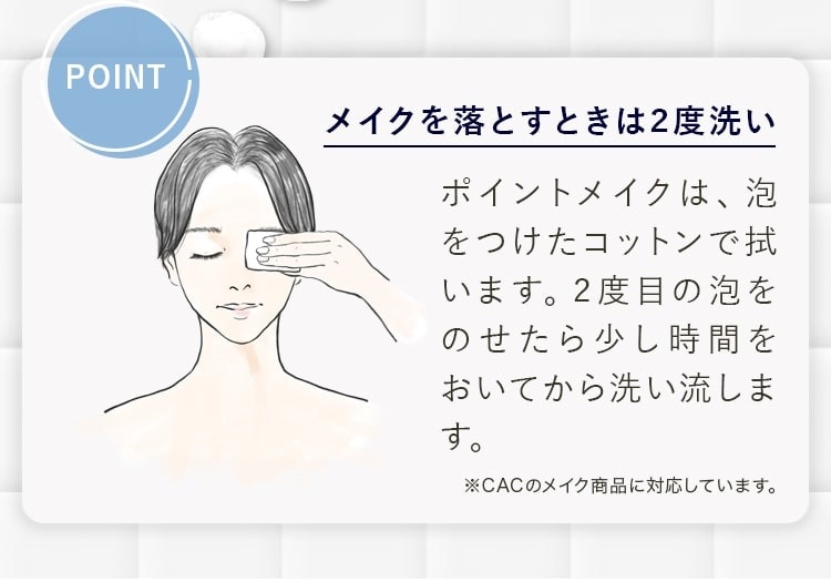 POINT メイクを落とすときは2度洗いポイントメイクは、泡をつけたコットンで拭います。2度目の泡をのせたら少し時間をおいてから洗い流します。