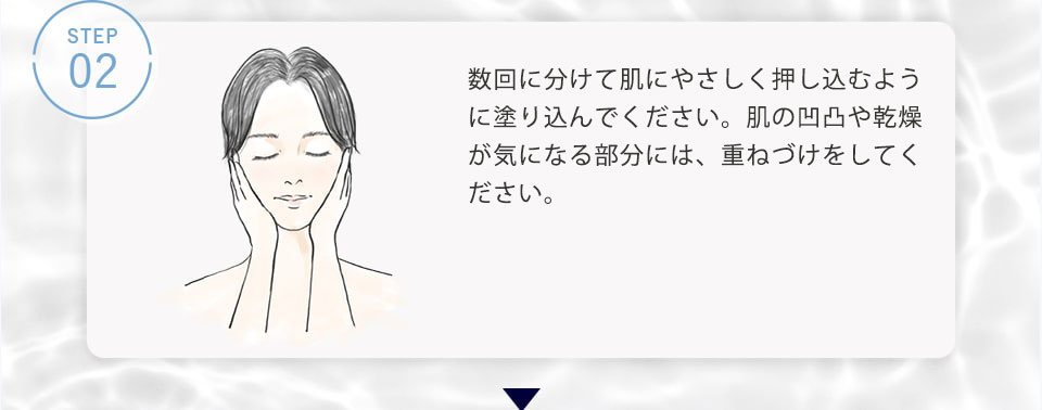 STEP02 下から上に向かって数回に分けて肌に優しく押し込むように塗り込んでください。肌の凹凸や乾燥が気になる部分には、重ねづけをしてください。