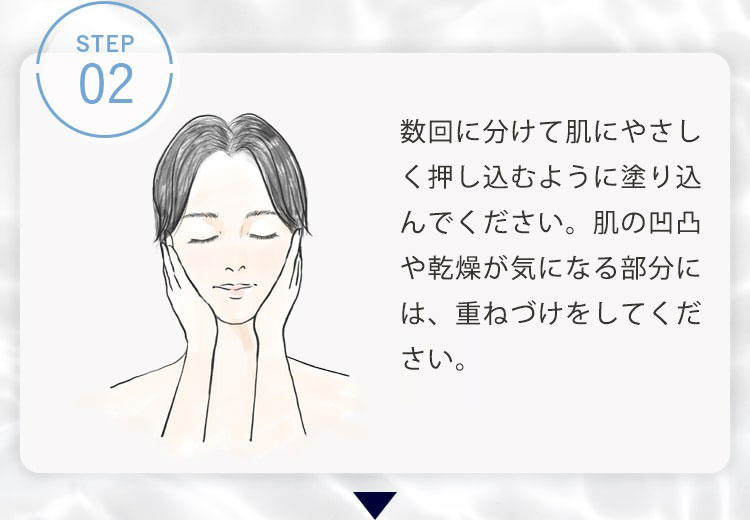 STEP02 下から上に向かって数回に分けて肌に優しく押し込むように塗り込んでください。肌の凹凸や乾燥が気になる部分には、重ねづけをしてください。