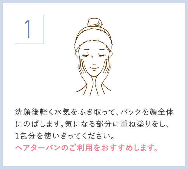 洗顔後軽く水気をふき取って、パックを顔全体にのばします。気になる部分に重ね塗りをし、1包分を使いきってください。ヘアターバンのご利用をおすすめします。