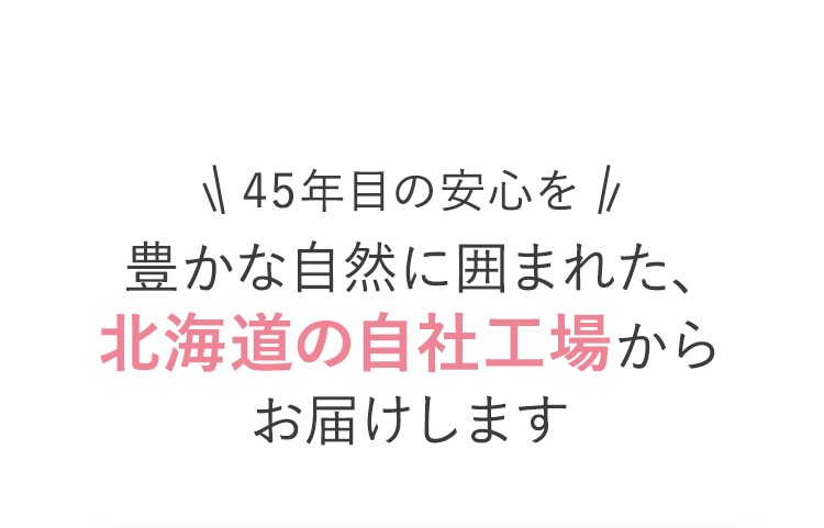 45年目の安心を 豊かな自然に囲まれた、北海道の自社工場からお届けします