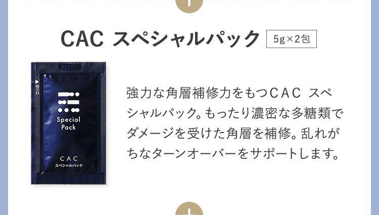 CAC スペシャルパック 強力な角層補修力をもつＣＡＣ スペシャルパック。もったり濃密な多糖類でダメージを受けた角層を補修。乱れがちなターンオーバーをサポートします。