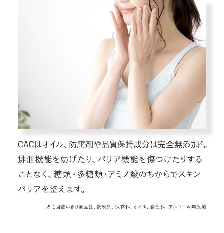 CACはオイル、防腐剤や品質保持成分は完全無添加※。排泄機能を妨げたり、バリア機能を傷つけたりすることなく、糖類・多糖類・アミノ酸のちからでスキンバリアを整えます。