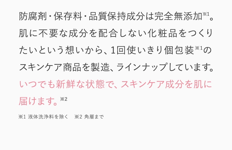 防腐剤・保存料・品質保持成分は完全無添加※1。肌に不要な成分を配合しない化粧品をつくりたいという想いから、1回使いきり個包装※1のスキンケア商品を製造、ラインナップしています。いつでも新鮮な状態で、スキンケア成分を肌に届けます。※2