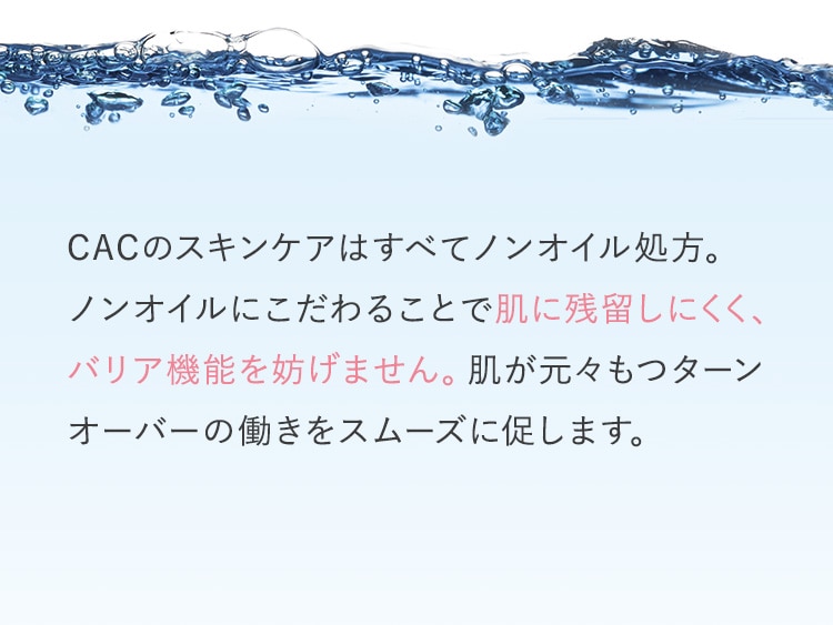 CACのスキンケアはすべてノンオイル処方。ノンオイルにこだわることで肌に残留しにくく、バリア機能を妨げません。肌が元々もつターンオーバーの働きをスムーズに促します。