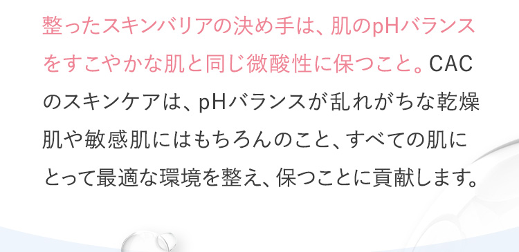 整ったスキンバリアの決め手は、肌のpHバランスをすこやかな肌と同じ微酸性に保つこと。CACのスキンケアは、pHバランスが乱れがちな乾燥肌や敏感肌にはもちろんのこと、すべての肌にとって最適な環境を整え、保つことに貢献します。