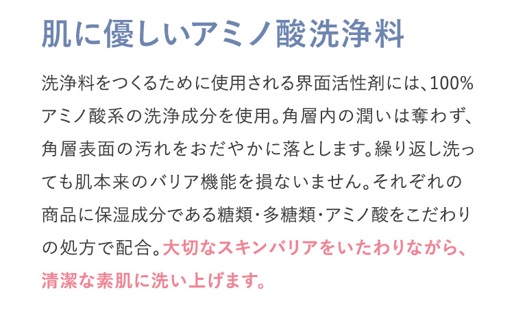 肌に優しいアミノ酸洗浄料 洗浄料をつくるために使用される界面活性剤には、100%アミノ酸系の洗浄成分を使用。角層内の潤いは奪わず、角層表面の汚れをおだやかに落とします。繰り返し洗っても肌本来のバリア機能を損ないません。それぞれの商品に保湿成分である糖類・多糖類・アミノ酸をこだわりの処方で配合。大切なスキンバリアをいたわりながら、清潔な素肌に洗い上げます。