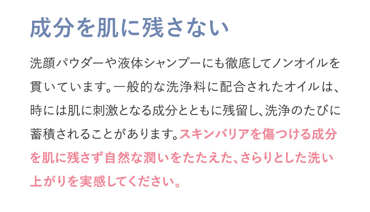 成分を肌に残さない 洗顔パウダーや液体シャンプーにも徹底してノンオイルを貫いています。一般的な洗浄料に配合されたオイルは、時には肌に刺激となる成分とともに残留し、洗浄のたびに蓄積されることがあります。スキンバリアを傷つける成分を肌に残さず自然な潤いをたたえた、さらりとした洗い上がりを実感してください。