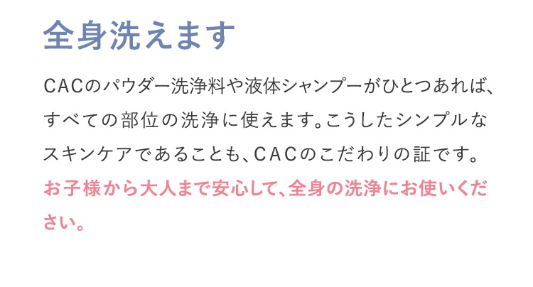 全身洗えます ＣＡＣのパウダー洗浄料や液体シャンプーがひとつあれば、すべての部位の洗浄に使えます。こうしたシンプルなスキンケアであることも、ＣＡＣのこだわりの証です。お子様から大人まで安心して、全身の洗浄にお使いください。