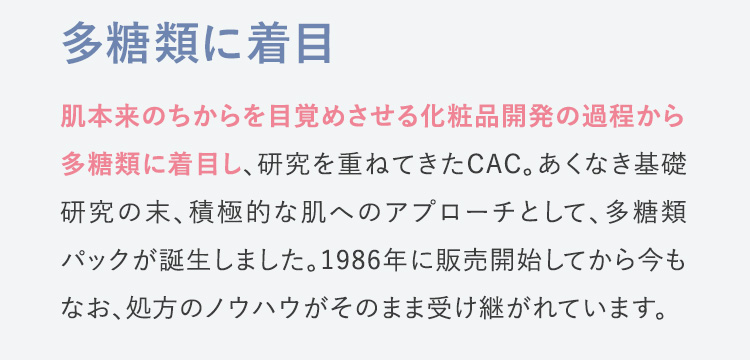 多糖類に着目 肌本来のちからを目覚めさせる化粧品開発の過程から多糖類に着目し、研究を重ねてきたCAC。あくなき基礎研究の末、積極的な肌へのアプローチとして、多糖類パックが誕生しました。1986年に販売開始してから今もなお、処方のノウハウがそのまま受け継がれています。