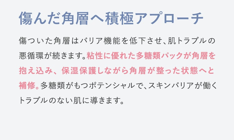 傷んだ角層へ積極アプローチ 傷ついた角層はバリア機能を低下させ、肌トラブルの悪循環が続きます。粘性に優れた多糖類パックが角層を抱え込み、保湿保護しながら角層が整った状態へと補修。多糖類がもつポテンシャルで、スキンバリアが働くトラブルのない肌に導きます。