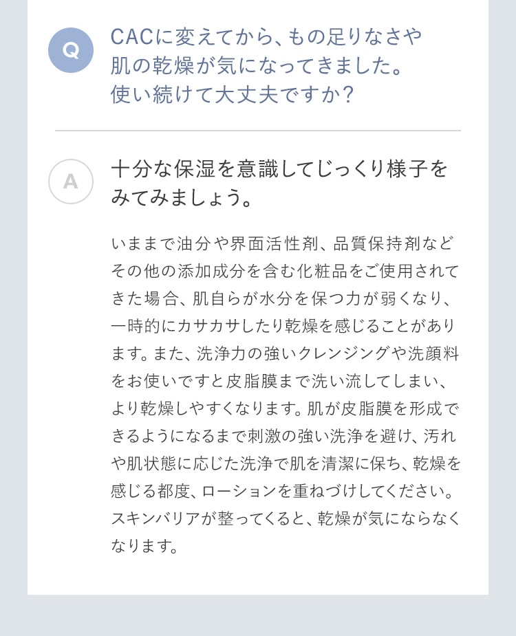 CACに変えてから、もの足りなさや肌の乾燥が気になってきました。使い続けて大丈夫ですか？ 十分な保湿を意識してじっくり様子をみてみましょう。いままで油分や界面活性剤、品質保持剤などその他の添加成分を含む化粧品をご使用されてきた場合、肌自らが水分を保つ力が弱くなり、一時的にカサカサしたり乾燥を感じることがあります。また、洗浄力の強いクレンジングや洗顔料をお使いですと皮脂膜まで洗い流してしまい、より乾燥しやすくなります。肌が皮脂膜を形成できるようになるまで刺激の強い洗浄を避け、汚れや肌状態に応じた洗浄で肌を清潔に保ち、乾燥を感じる都度、ローションを重ねづけしてください。スキンバリアが整ってくると、乾燥が気にならなくなります。