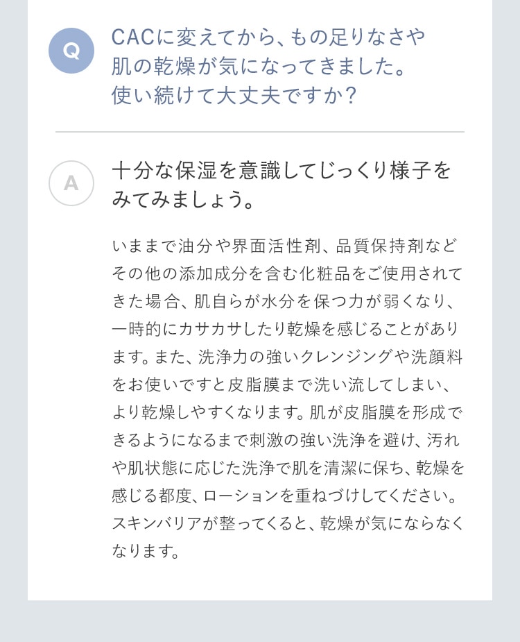 CACに変えてから、もの足りなさや肌の乾燥が気になってきました。使い続けて大丈夫ですか？ 十分な保湿を意識してじっくり様子をみてみましょう。いままで油分や界面活性剤、品質保持剤などその他の添加成分を含む化粧品をご使用されてきた場合、肌自らが水分を保つ力が弱くなり、一時的にカサカサしたり乾燥を感じることがあります。また、洗浄力の強いクレンジングや洗顔料をお使いですと皮脂膜まで洗い流してしまい、より乾燥しやすくなります。肌が皮脂膜を形成できるようになるまで刺激の強い洗浄を避け、汚れや肌状態に応じた洗浄で肌を清潔に保ち、乾燥を感じる都度、ローションを重ねづけしてください。スキンバリアが整ってくると、乾燥が気にならなくなります。