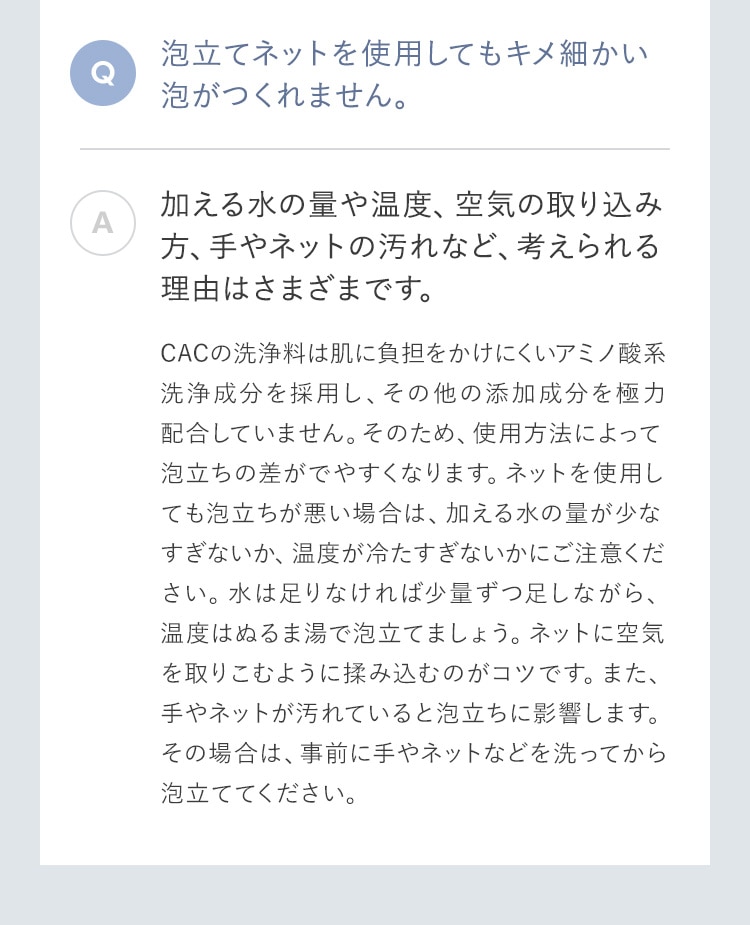 泡立てネットを使用してもキメ細かい泡がつくれません。 加える水の量や温度、空気の取り込み方、手やネットの汚れなど、考えられる理由はさまざまです。ＣＡＣの洗浄料は肌に負担をかけにくいアミノ酸系洗浄成分を採用し、その他の添加成分を極力配合していません。そのため、使用方法によって泡立ちの差がでやすくなります。ネットを使用しても泡立ちが悪い場合は、加える水の量が少なすぎないか、温度が冷たすぎないかにご注意ください。水は足りなければ少量ずつ足しながら、温度はぬるま湯で泡立てましょう。ネットに空気を取りこむように揉み込むのがコツです。また、手やネットが汚れていると泡立ちに影響します。その場合は、事前に手やネットなどを洗ってから泡立ててください。