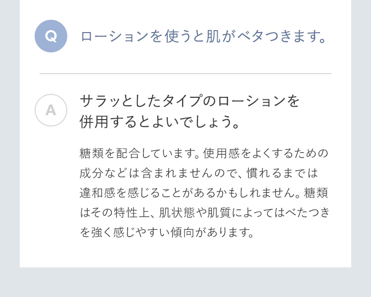 ローションを使うと肌がベタつきます。 サラッとしたタイプのローションを併用するとよいでしょう。糖類を配合しています。使用感をよくするための成分などは含まれませんので、慣れるまでは違和感を感じることがあるかもしれません。糖類はその特性上、肌状態や肌質によってはべたつきを強く感じやすい傾向があります。