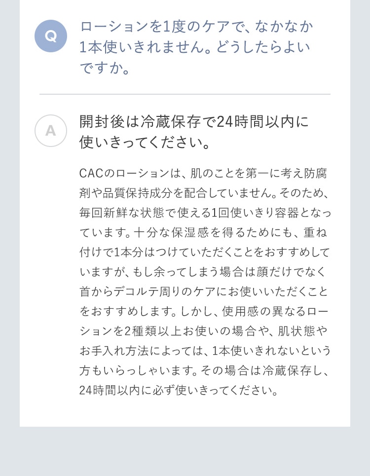 ローションを1度のケアで、なかなか1本使いきれません。どうしたらよいですか。 開封後は冷蔵保存で24時間以内に使いきってください。CACのローションは、肌のことを第一に考え防腐剤や品質保持成分を配合していません。そのため、毎回新鮮な状態で使える1回使いきり容器となっています。十分な保湿感を得るためにも、重ね付けで1本分はつけていただくことをおすすめしていますが、もし余ってしまう場合は顔だけでなく首からデコルテ周りのケアにお使いいただくことをおすすめします。しかし、使用感の異なるローションを2種類以上お使いの場合や、肌状態やお手入れ方法によっては、1本使いきれないという方もいらっしゃいます。その場合は冷蔵保存し、24時間以内に必ず使いきってください。