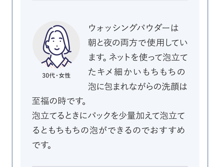 ウォッシングパウダーは朝と夜の両方で使用しています。ネットを使って泡立てたキメ細かいもちもちの泡に包まれながらの洗顔は至福の時です。泡立てるときにパックを少量加えて泡立てるともちもちの泡ができるのでおすすめです。