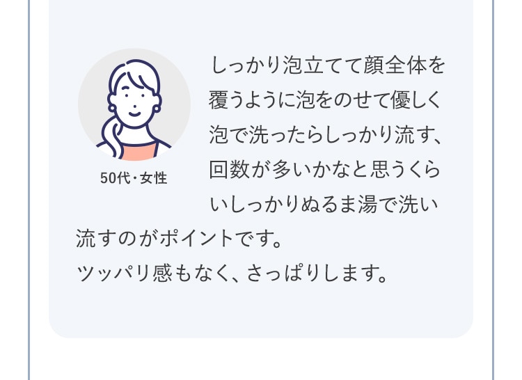 しっかり泡立てて顔全体を覆うように泡をのせて優しく泡で洗ったらしっかり流す、回数が多いかなと思うくらいしっかりぬるま湯で洗い流すのがポイントです。ツッパリ感もなく、さっぱりします。