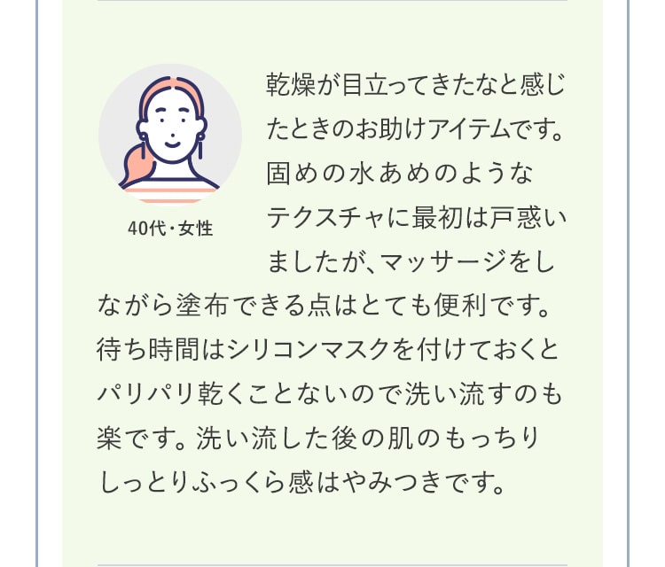 乾燥が目立ってきたなと感じたときのお助けアイテムです。固めの水あめのような
テクスチャに最初は戸惑いましたが、マッサージをしながら塗布できる点はとても便利です。待ち時間はシリコンマスクを付けておくとパリパリ乾くことないので洗い流すのも楽です。洗い流した後の肌のもっちりしっとりふっくら感はやみつきです。