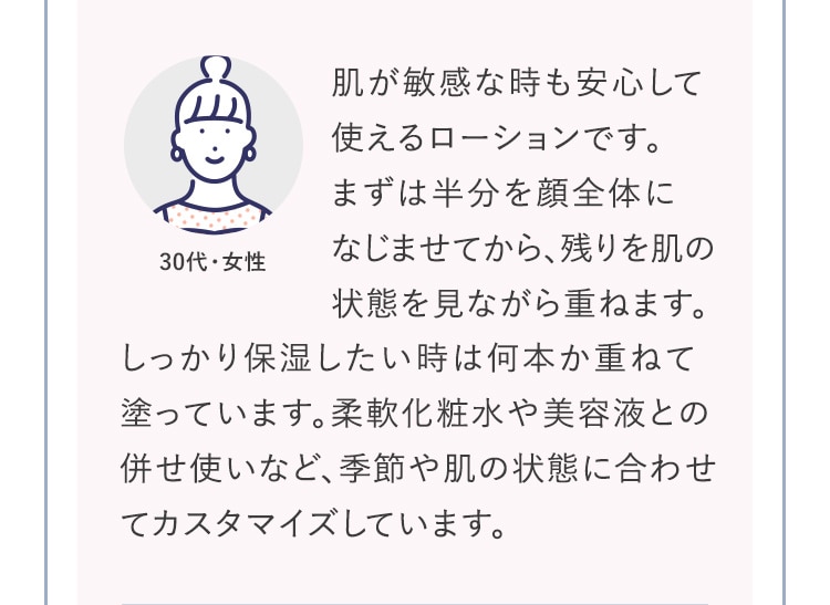 肌が敏感な時も安心して使えるローションです。まずは半分を顔全体になじませてから、残りを肌の状態を見ながら重ねます。しっかり保湿したい時は何本か重ねて塗っています。柔軟化粧水や美容液との併せ使いなど、季節や肌の状態に合わせてカスタマイズしています。