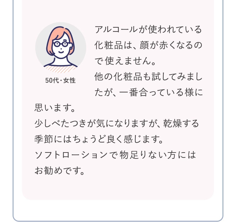 アルコールが使われている化粧品は、顔が赤くなるので使えません。他の化粧品も試してみましたが、一番合っている様に思います。少しべたつきが気になりますが、乾燥する季節にはちょうど良く感じます。ソフトローションで物足りない方にはお勧めです。