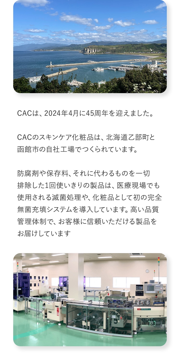 CACは、2024年4月に45周年を迎えました。CACのスキンケア化粧品は、北海道乙部町と函館市の自社工場でつくられています。防腐剤や保存料、それに代わるものを一切排除した1回使いきりの製品は、医療現場でも使用される滅菌処理や、化粧品として初の完全無菌充填システムを導入しています。高い品質管理体制で、お客様に信頼いただける製品をお届けしています