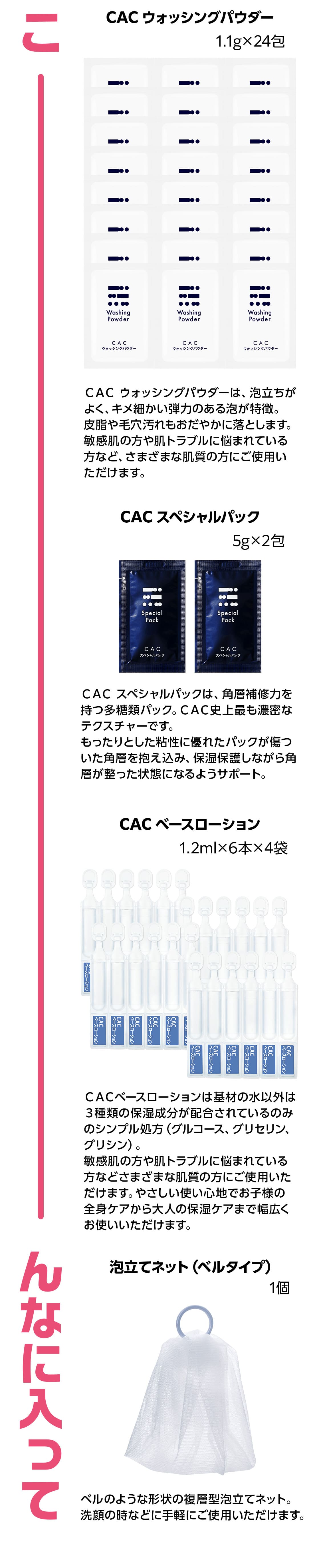 CACウォッシングパウダー 1.1g×24包、ＣＡＣ ウォッシングパウダーは、泡立ちがよく、キメ細かい弾力のある泡が特徴。皮脂や毛穴汚れもおだやかに落とします。敏感肌の方や肌トラブルに悩まれている方など、さまざまな肌質の方にご使用いただけます。 CAC スペシャルパック 5g×2包 ＣＡＣ スペシャルパックは、強力な角層補修力を持つ多糖類パック。ＣＡＣ史上最も濃密なテクスチャーです。もったりとした粘性に優れたパックが傷ついた角層を抱え込み、保湿保護しながら角層が整った状態になるようサポート。1回使いきりの個包装のため、衛生的です。 CAC ベースローション 1.2ml×6本×4袋 ＣＡＣベースローションは基材の水以外は３種類の保湿成分が配合されているのみのシンプル処方（グルコース、グリセリン、グリシン）。敏感肌の方や肌トラブルに悩まれている方などさまざまな肌質の方にご使用いただけます。やさしい使い心地でお子様の全身ケアから大人の保湿ケアまで幅広くお使いいただけます。 泡立てネット（ベルタイプ）1個ベルのような形状の複層型泡立てネット。洗顔の時などに手軽にご使用いただけます。こんなに入って