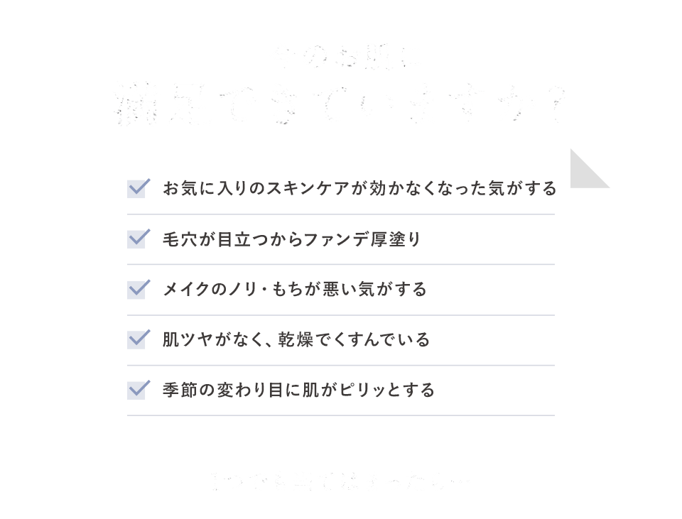 今のお肌に満足できていますか?お気に入りのスキンケアが効かなくなった気がする。毛穴が目立つからファンデ厚塗り。メイクのノリ・もちが悪い気がする。肌ツヤがなく、乾燥でくすんでいる。季節の変わり目に肌がピリッとする。1つでも当てはまったら…