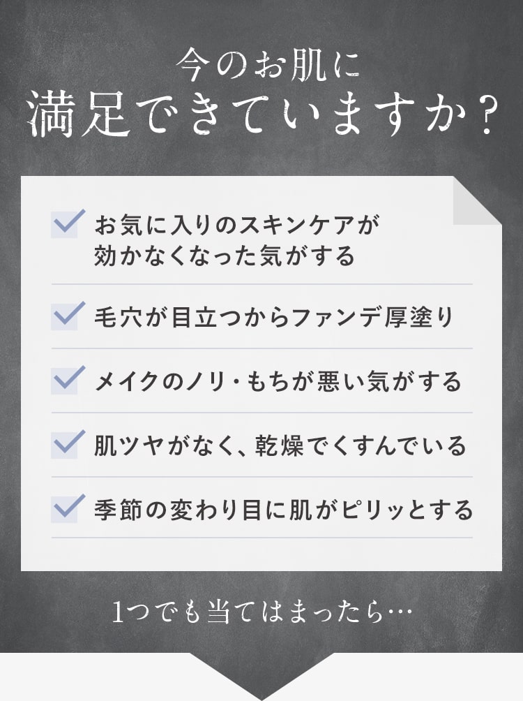 今のお肌に満足できていますか?お気に入りのスキンケアが効かなくなった気がする。毛穴が目立つからファンデ厚塗り。メイクのノリ・もちが悪い気がする。肌ツヤがなく、乾燥でくすんでいる。季節の変わり目に肌がピリッとする。1つでも当てはまったら…